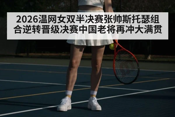 2026温网女双半决赛张帅斯托瑟组合逆转晋级决赛中国老将再冲大满贯