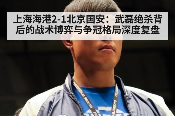 上海海港2-1北京国安:武磊绝杀背后的战术博弈与争冠格局深度复盘