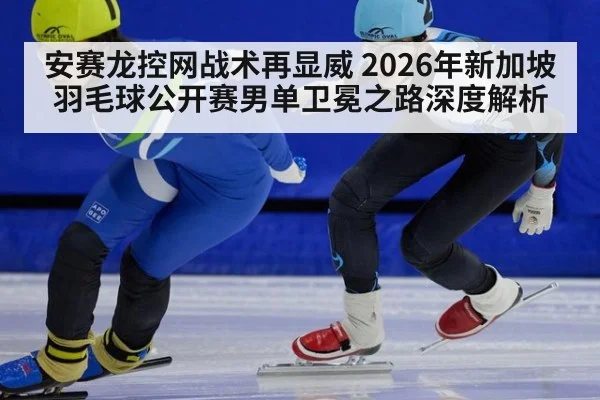 安赛龙控网战术再显威 2026年新加坡羽毛球公开赛男单卫冕之路深度解析